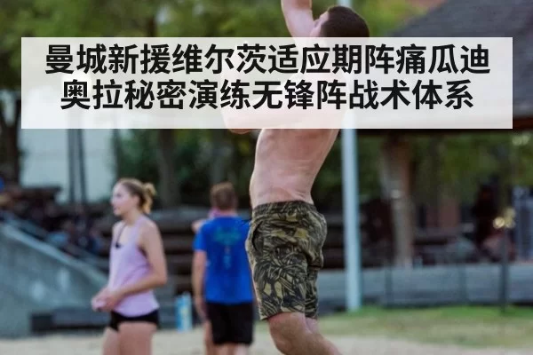 曼城新援维尔茨适应期阵痛瓜迪奥拉秘密演练无锋阵战术体系